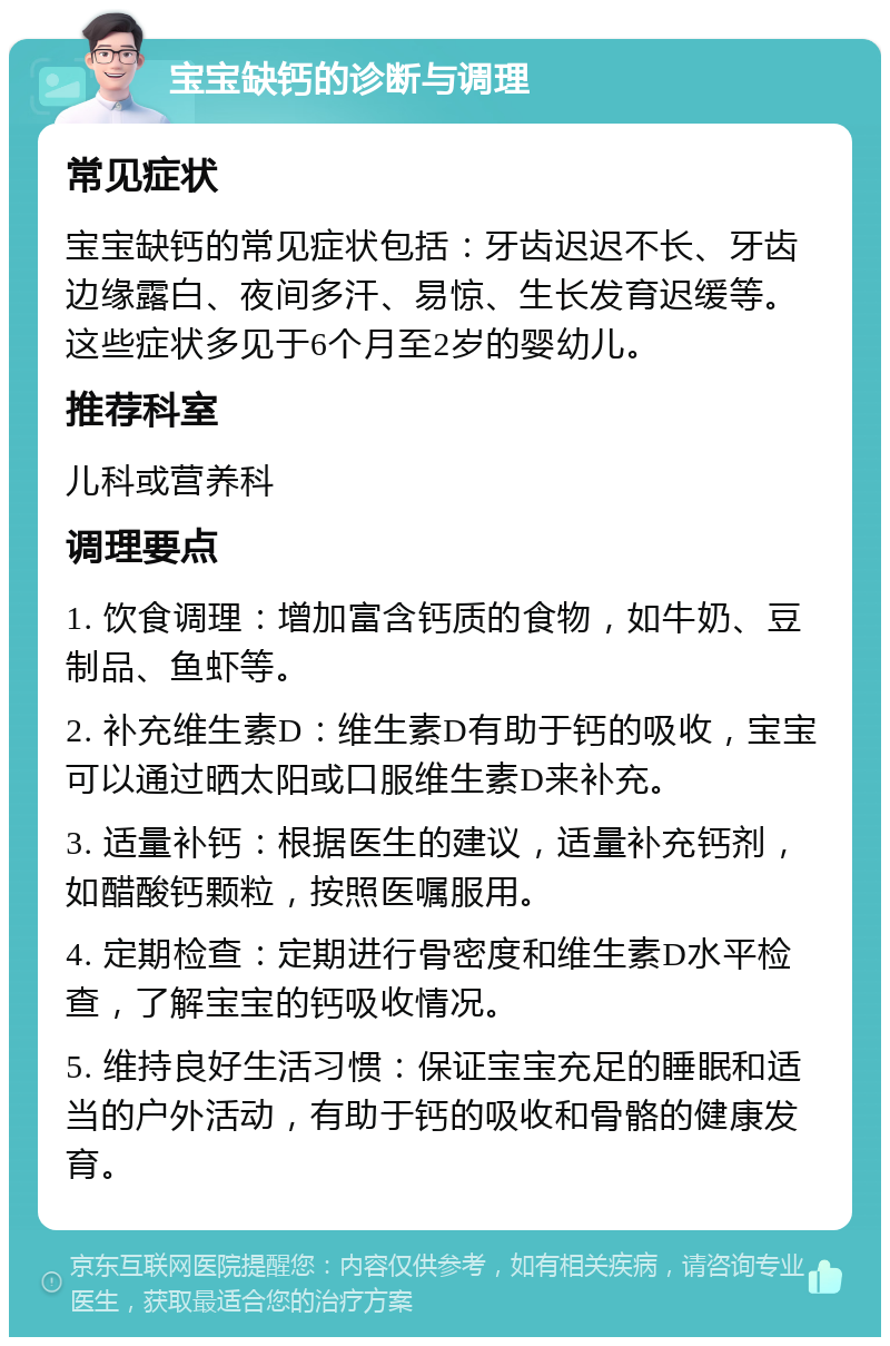 宝宝缺钙的诊断与调理 常见症状 宝宝缺钙的常见症状包括：牙齿迟迟不长、牙齿边缘露白、夜间多汗、易惊、生长发育迟缓等。这些症状多见于6个月至2岁的婴幼儿。 推荐科室 儿科或营养科 调理要点 1. 饮食调理：增加富含钙质的食物，如牛奶、豆制品、鱼虾等。 2. 补充维生素D：维生素D有助于钙的吸收，宝宝可以通过晒太阳或口服维生素D来补充。 3. 适量补钙：根据医生的建议，适量补充钙剂，如醋酸钙颗粒，按照医嘱服用。 4. 定期检查：定期进行骨密度和维生素D水平检查，了解宝宝的钙吸收情况。 5. 维持良好生活习惯：保证宝宝充足的睡眠和适当的户外活动，有助于钙的吸收和骨骼的健康发育。