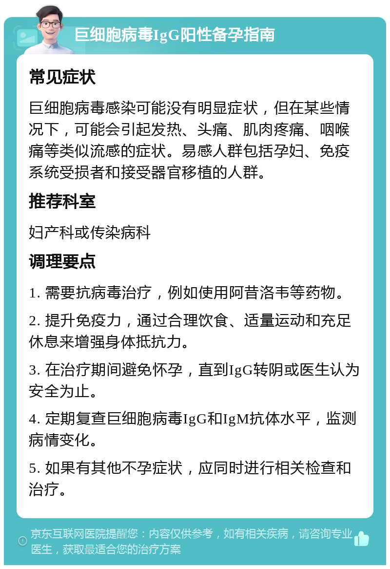 巨细胞病毒IgG阳性备孕指南 常见症状 巨细胞病毒感染可能没有明显症状，但在某些情况下，可能会引起发热、头痛、肌肉疼痛、咽喉痛等类似流感的症状。易感人群包括孕妇、免疫系统受损者和接受器官移植的人群。 推荐科室 妇产科或传染病科 调理要点 1. 需要抗病毒治疗，例如使用阿昔洛韦等药物。 2. 提升免疫力，通过合理饮食、适量运动和充足休息来增强身体抵抗力。 3. 在治疗期间避免怀孕，直到IgG转阴或医生认为安全为止。 4. 定期复查巨细胞病毒IgG和IgM抗体水平，监测病情变化。 5. 如果有其他不孕症状，应同时进行相关检查和治疗。