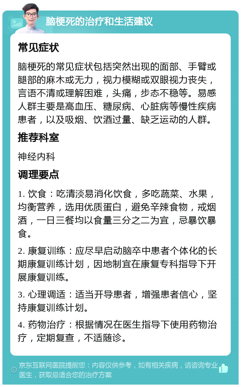 脑梗死的治疗和生活建议 常见症状 脑梗死的常见症状包括突然出现的面部、手臂或腿部的麻木或无力，视力模糊或双眼视力丧失，言语不清或理解困难，头痛，步态不稳等。易感人群主要是高血压、糖尿病、心脏病等慢性疾病患者，以及吸烟、饮酒过量、缺乏运动的人群。 推荐科室 神经内科 调理要点 1. 饮食：吃清淡易消化饮食，多吃蔬菜、水果，均衡营养，选用优质蛋白，避免辛辣食物，戒烟酒，一日三餐均以食量三分之二为宜，忌暴饮暴食。 2. 康复训练：应尽早启动脑卒中患者个体化的长期康复训练计划，因地制宜在康复专科指导下开展康复训练。 3. 心理调适：适当开导患者，增强患者信心，坚持康复训练计划。 4. 药物治疗：根据情况在医生指导下使用药物治疗，定期复查，不适随诊。