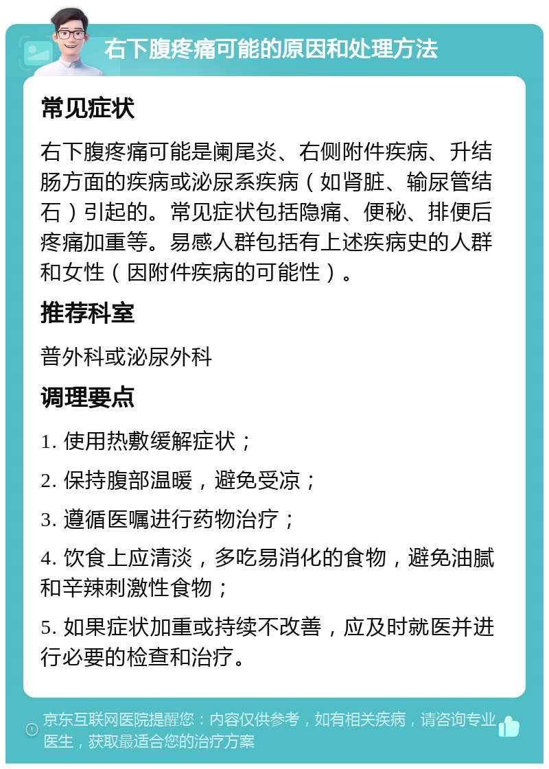 右下腹疼痛可能的原因和处理方法 常见症状 右下腹疼痛可能是阑尾炎、右侧附件疾病、升结肠方面的疾病或泌尿系疾病（如肾脏、输尿管结石）引起的。常见症状包括隐痛、便秘、排便后疼痛加重等。易感人群包括有上述疾病史的人群和女性（因附件疾病的可能性）。 推荐科室 普外科或泌尿外科 调理要点 1. 使用热敷缓解症状； 2. 保持腹部温暖，避免受凉； 3. 遵循医嘱进行药物治疗； 4. 饮食上应清淡，多吃易消化的食物，避免油腻和辛辣刺激性食物； 5. 如果症状加重或持续不改善，应及时就医并进行必要的检查和治疗。