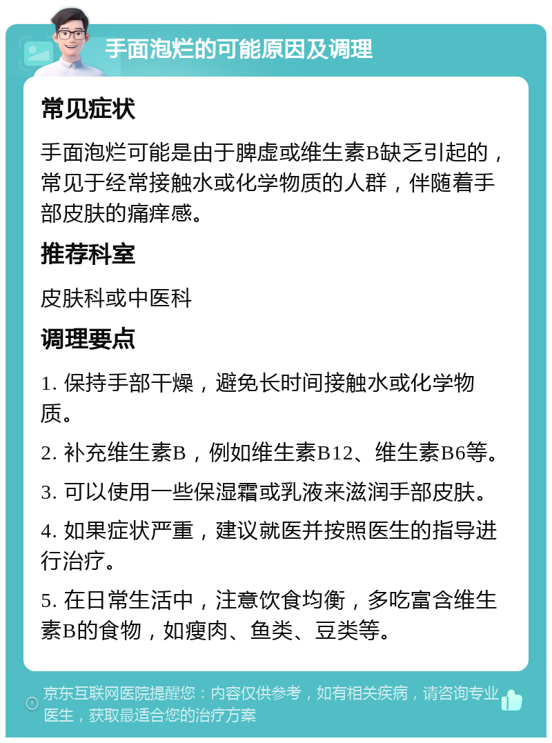 手面泡烂的可能原因及调理 常见症状 手面泡烂可能是由于脾虚或维生素B缺乏引起的，常见于经常接触水或化学物质的人群，伴随着手部皮肤的痛痒感。 推荐科室 皮肤科或中医科 调理要点 1. 保持手部干燥，避免长时间接触水或化学物质。 2. 补充维生素B，例如维生素B12、维生素B6等。 3. 可以使用一些保湿霜或乳液来滋润手部皮肤。 4. 如果症状严重，建议就医并按照医生的指导进行治疗。 5. 在日常生活中，注意饮食均衡，多吃富含维生素B的食物，如瘦肉、鱼类、豆类等。