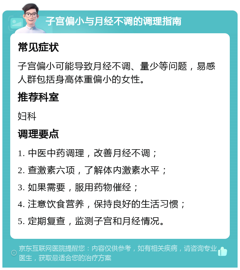 子宫偏小与月经不调的调理指南 常见症状 子宫偏小可能导致月经不调、量少等问题，易感人群包括身高体重偏小的女性。 推荐科室 妇科 调理要点 1. 中医中药调理，改善月经不调； 2. 查激素六项，了解体内激素水平； 3. 如果需要，服用药物催经； 4. 注意饮食营养，保持良好的生活习惯； 5. 定期复查，监测子宫和月经情况。