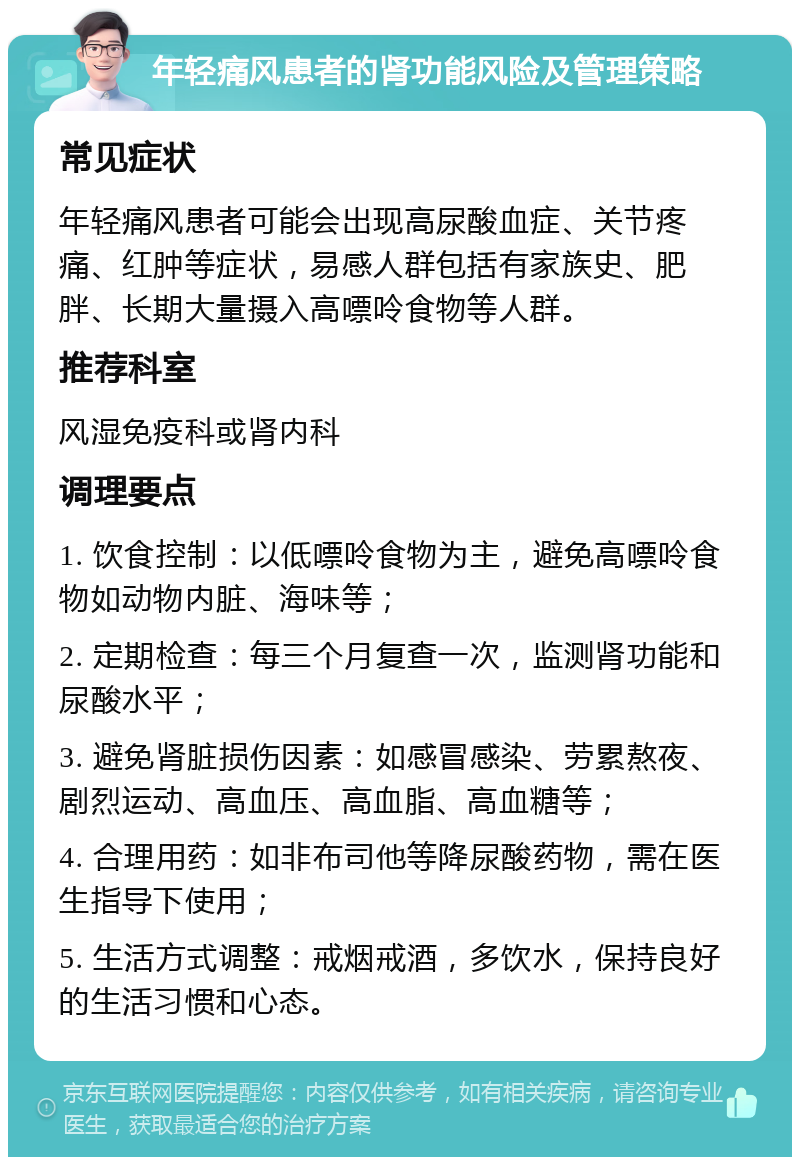 年轻痛风患者的肾功能风险及管理策略 常见症状 年轻痛风患者可能会出现高尿酸血症、关节疼痛、红肿等症状，易感人群包括有家族史、肥胖、长期大量摄入高嘌呤食物等人群。 推荐科室 风湿免疫科或肾内科 调理要点 1. 饮食控制：以低嘌呤食物为主，避免高嘌呤食物如动物内脏、海味等； 2. 定期检查：每三个月复查一次，监测肾功能和尿酸水平； 3. 避免肾脏损伤因素：如感冒感染、劳累熬夜、剧烈运动、高血压、高血脂、高血糖等； 4. 合理用药：如非布司他等降尿酸药物，需在医生指导下使用； 5. 生活方式调整：戒烟戒酒，多饮水，保持良好的生活习惯和心态。