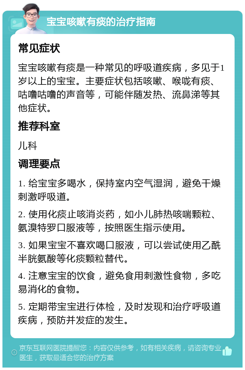 宝宝咳嗽有痰的治疗指南 常见症状 宝宝咳嗽有痰是一种常见的呼吸道疾病，多见于1岁以上的宝宝。主要症状包括咳嗽、喉咙有痰、咕噜咕噜的声音等，可能伴随发热、流鼻涕等其他症状。 推荐科室 儿科 调理要点 1. 给宝宝多喝水，保持室内空气湿润，避免干燥刺激呼吸道。 2. 使用化痰止咳消炎药，如小儿肺热咳喘颗粒、氨溴特罗口服液等，按照医生指示使用。 3. 如果宝宝不喜欢喝口服液，可以尝试使用乙酰半胱氨酸等化痰颗粒替代。 4. 注意宝宝的饮食，避免食用刺激性食物，多吃易消化的食物。 5. 定期带宝宝进行体检，及时发现和治疗呼吸道疾病，预防并发症的发生。