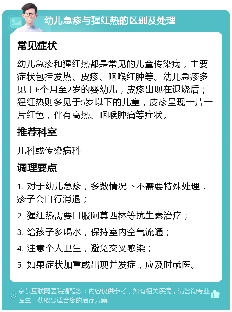 幼儿急疹与猩红热的区别及处理 常见症状 幼儿急疹和猩红热都是常见的儿童传染病，主要症状包括发热、皮疹、咽喉红肿等。幼儿急疹多见于6个月至2岁的婴幼儿，皮疹出现在退烧后；猩红热则多见于5岁以下的儿童，皮疹呈现一片一片红色，伴有高热、咽喉肿痛等症状。 推荐科室 儿科或传染病科 调理要点 1. 对于幼儿急疹，多数情况下不需要特殊处理，疹子会自行消退； 2. 猩红热需要口服阿莫西林等抗生素治疗； 3. 给孩子多喝水，保持室内空气流通； 4. 注意个人卫生，避免交叉感染； 5. 如果症状加重或出现并发症，应及时就医。