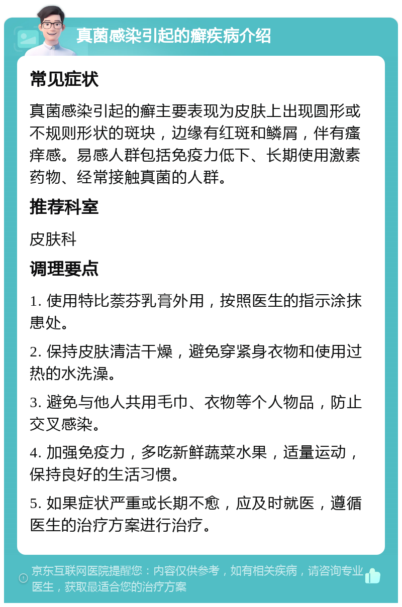 真菌感染引起的癣疾病介绍 常见症状 真菌感染引起的癣主要表现为皮肤上出现圆形或不规则形状的斑块，边缘有红斑和鳞屑，伴有瘙痒感。易感人群包括免疫力低下、长期使用激素药物、经常接触真菌的人群。 推荐科室 皮肤科 调理要点 1. 使用特比萘芬乳膏外用，按照医生的指示涂抹患处。 2. 保持皮肤清洁干燥，避免穿紧身衣物和使用过热的水洗澡。 3. 避免与他人共用毛巾、衣物等个人物品，防止交叉感染。 4. 加强免疫力，多吃新鲜蔬菜水果，适量运动，保持良好的生活习惯。 5. 如果症状严重或长期不愈，应及时就医，遵循医生的治疗方案进行治疗。