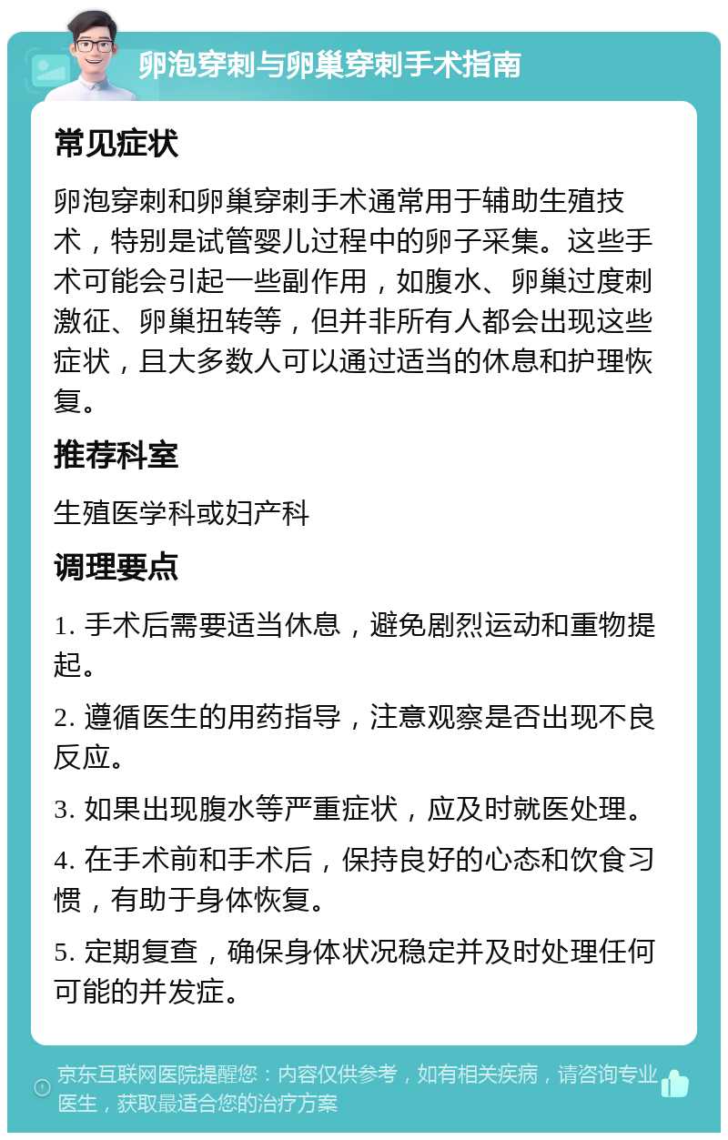 卵泡穿刺与卵巢穿刺手术指南 常见症状 卵泡穿刺和卵巢穿刺手术通常用于辅助生殖技术，特别是试管婴儿过程中的卵子采集。这些手术可能会引起一些副作用，如腹水、卵巢过度刺激征、卵巢扭转等，但并非所有人都会出现这些症状，且大多数人可以通过适当的休息和护理恢复。 推荐科室 生殖医学科或妇产科 调理要点 1. 手术后需要适当休息，避免剧烈运动和重物提起。 2. 遵循医生的用药指导，注意观察是否出现不良反应。 3. 如果出现腹水等严重症状，应及时就医处理。 4. 在手术前和手术后，保持良好的心态和饮食习惯，有助于身体恢复。 5. 定期复查，确保身体状况稳定并及时处理任何可能的并发症。