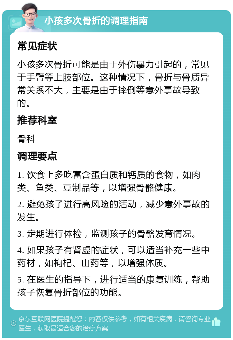 小孩多次骨折的调理指南 常见症状 小孩多次骨折可能是由于外伤暴力引起的，常见于手臂等上肢部位。这种情况下，骨折与骨质异常关系不大，主要是由于摔倒等意外事故导致的。 推荐科室 骨科 调理要点 1. 饮食上多吃富含蛋白质和钙质的食物，如肉类、鱼类、豆制品等，以增强骨骼健康。 2. 避免孩子进行高风险的活动，减少意外事故的发生。 3. 定期进行体检，监测孩子的骨骼发育情况。 4. 如果孩子有肾虚的症状，可以适当补充一些中药材，如枸杞、山药等，以增强体质。 5. 在医生的指导下，进行适当的康复训练，帮助孩子恢复骨折部位的功能。