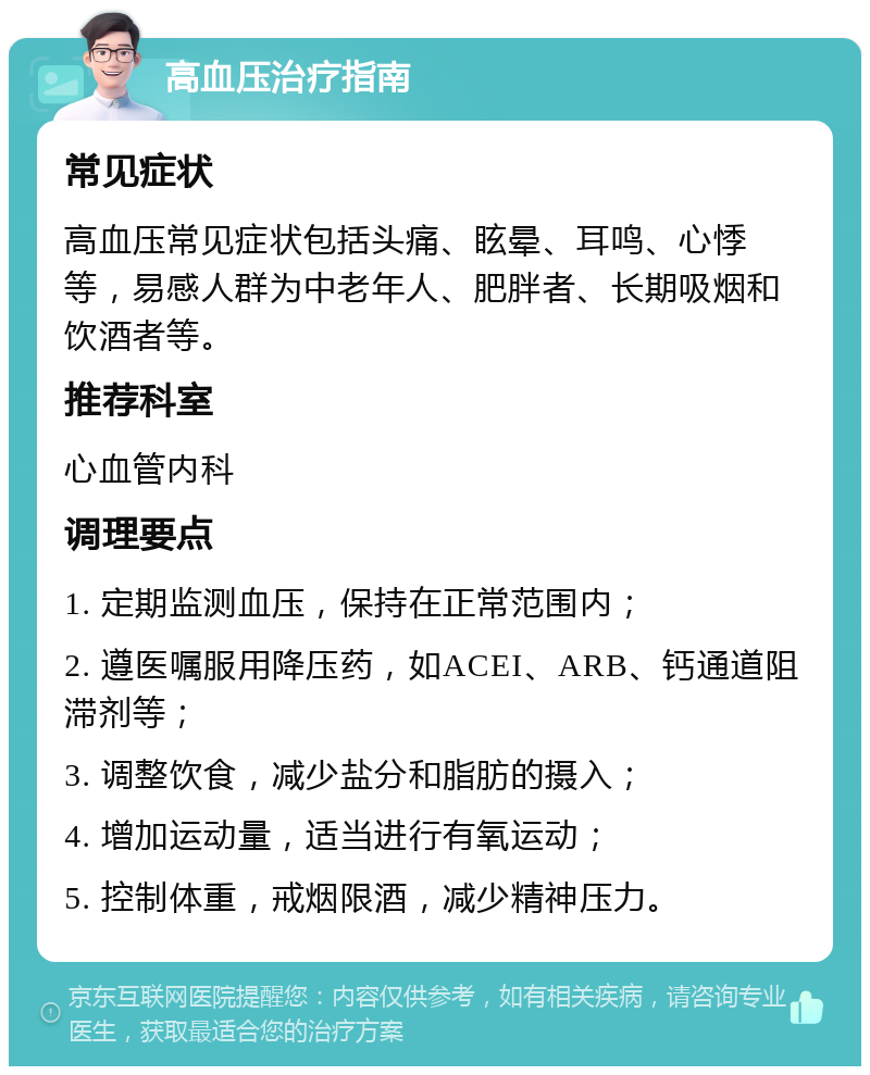 高血压治疗指南 常见症状 高血压常见症状包括头痛、眩晕、耳鸣、心悸等，易感人群为中老年人、肥胖者、长期吸烟和饮酒者等。 推荐科室 心血管内科 调理要点 1. 定期监测血压，保持在正常范围内； 2. 遵医嘱服用降压药，如ACEI、ARB、钙通道阻滞剂等； 3. 调整饮食，减少盐分和脂肪的摄入； 4. 增加运动量，适当进行有氧运动； 5. 控制体重，戒烟限酒，减少精神压力。