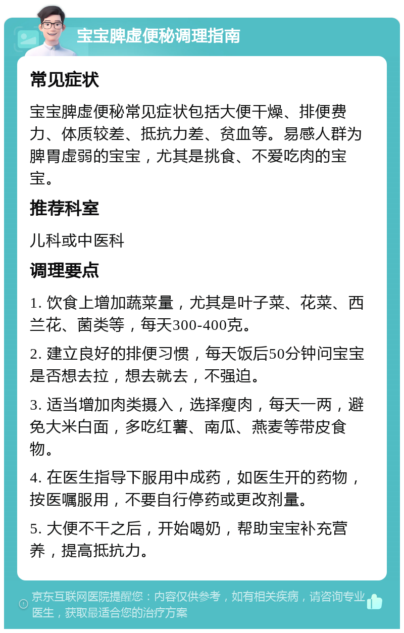 宝宝脾虚便秘调理指南 常见症状 宝宝脾虚便秘常见症状包括大便干燥、排便费力、体质较差、抵抗力差、贫血等。易感人群为脾胃虚弱的宝宝，尤其是挑食、不爱吃肉的宝宝。 推荐科室 儿科或中医科 调理要点 1. 饮食上增加蔬菜量，尤其是叶子菜、花菜、西兰花、菌类等，每天300-400克。 2. 建立良好的排便习惯，每天饭后50分钟问宝宝是否想去拉，想去就去，不强迫。 3. 适当增加肉类摄入，选择瘦肉，每天一两，避免大米白面，多吃红薯、南瓜、燕麦等带皮食物。 4. 在医生指导下服用中成药，如医生开的药物，按医嘱服用，不要自行停药或更改剂量。 5. 大便不干之后，开始喝奶，帮助宝宝补充营养，提高抵抗力。