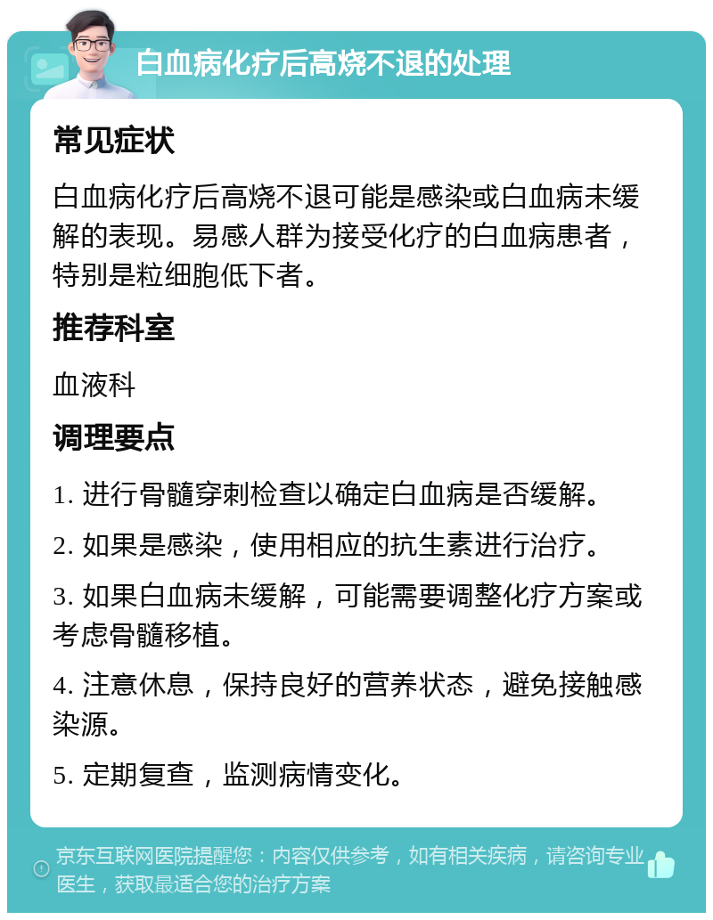 白血病化疗后高烧不退的处理 常见症状 白血病化疗后高烧不退可能是感染或白血病未缓解的表现。易感人群为接受化疗的白血病患者，特别是粒细胞低下者。 推荐科室 血液科 调理要点 1. 进行骨髓穿刺检查以确定白血病是否缓解。 2. 如果是感染，使用相应的抗生素进行治疗。 3. 如果白血病未缓解，可能需要调整化疗方案或考虑骨髓移植。 4. 注意休息，保持良好的营养状态，避免接触感染源。 5. 定期复查，监测病情变化。