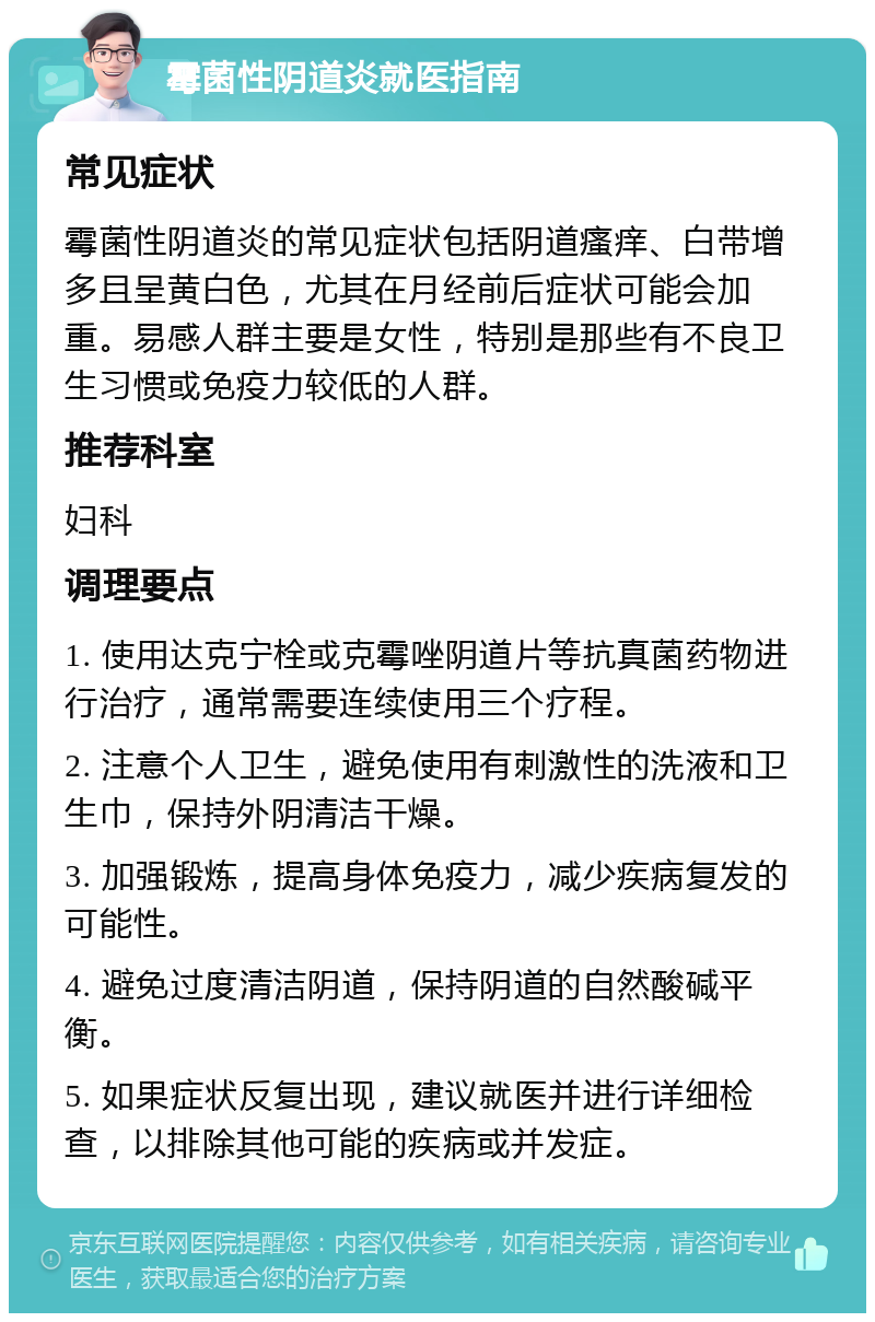 霉菌性阴道炎就医指南 常见症状 霉菌性阴道炎的常见症状包括阴道瘙痒、白带增多且呈黄白色，尤其在月经前后症状可能会加重。易感人群主要是女性，特别是那些有不良卫生习惯或免疫力较低的人群。 推荐科室 妇科 调理要点 1. 使用达克宁栓或克霉唑阴道片等抗真菌药物进行治疗，通常需要连续使用三个疗程。 2. 注意个人卫生，避免使用有刺激性的洗液和卫生巾，保持外阴清洁干燥。 3. 加强锻炼，提高身体免疫力，减少疾病复发的可能性。 4. 避免过度清洁阴道，保持阴道的自然酸碱平衡。 5. 如果症状反复出现，建议就医并进行详细检查，以排除其他可能的疾病或并发症。