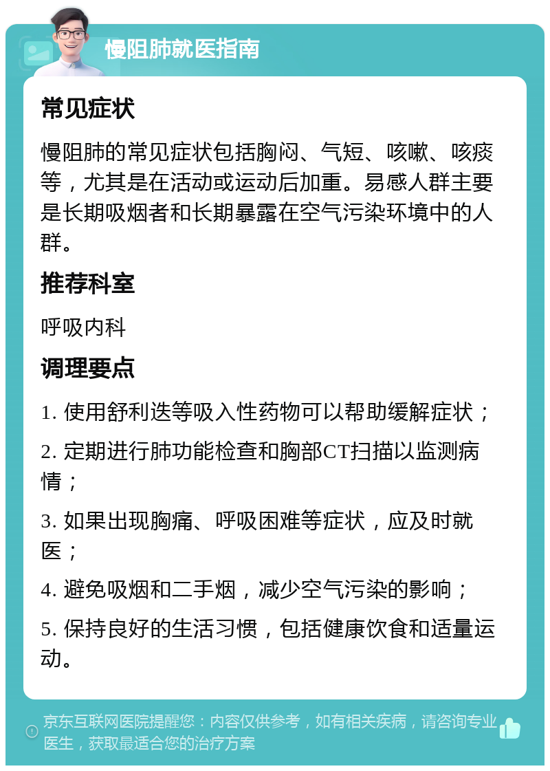 慢阻肺就医指南 常见症状 慢阻肺的常见症状包括胸闷、气短、咳嗽、咳痰等，尤其是在活动或运动后加重。易感人群主要是长期吸烟者和长期暴露在空气污染环境中的人群。 推荐科室 呼吸内科 调理要点 1. 使用舒利迭等吸入性药物可以帮助缓解症状； 2. 定期进行肺功能检查和胸部CT扫描以监测病情； 3. 如果出现胸痛、呼吸困难等症状，应及时就医； 4. 避免吸烟和二手烟，减少空气污染的影响； 5. 保持良好的生活习惯，包括健康饮食和适量运动。