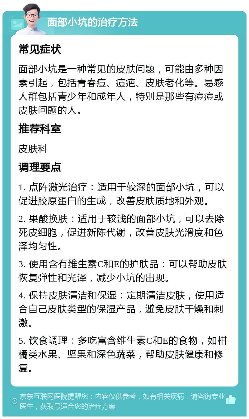 面部小坑的治疗方法 常见症状 面部小坑是一种常见的皮肤问题，可能由多种因素引起，包括青春痘、痘疤、皮肤老化等。易感人群包括青少年和成年人，特别是那些有痘痘或皮肤问题的人。 推荐科室 皮肤科 调理要点 1. 点阵激光治疗：适用于较深的面部小坑，可以促进胶原蛋白的生成，改善皮肤质地和外观。 2. 果酸换肤：适用于较浅的面部小坑，可以去除死皮细胞，促进新陈代谢，改善皮肤光滑度和色泽均匀性。 3. 使用含有维生素C和E的护肤品：可以帮助皮肤恢复弹性和光泽，减少小坑的出现。 4. 保持皮肤清洁和保湿：定期清洁皮肤，使用适合自己皮肤类型的保湿产品，避免皮肤干燥和刺激。 5. 饮食调理：多吃富含维生素C和E的食物，如柑橘类水果、坚果和深色蔬菜，帮助皮肤健康和修复。