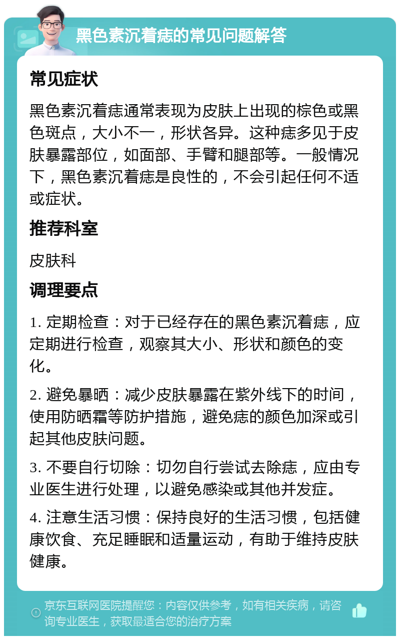 黑色素沉着痣的常见问题解答 常见症状 黑色素沉着痣通常表现为皮肤上出现的棕色或黑色斑点，大小不一，形状各异。这种痣多见于皮肤暴露部位，如面部、手臂和腿部等。一般情况下，黑色素沉着痣是良性的，不会引起任何不适或症状。 推荐科室 皮肤科 调理要点 1. 定期检查：对于已经存在的黑色素沉着痣，应定期进行检查，观察其大小、形状和颜色的变化。 2. 避免暴晒：减少皮肤暴露在紫外线下的时间，使用防晒霜等防护措施，避免痣的颜色加深或引起其他皮肤问题。 3. 不要自行切除：切勿自行尝试去除痣，应由专业医生进行处理，以避免感染或其他并发症。 4. 注意生活习惯：保持良好的生活习惯，包括健康饮食、充足睡眠和适量运动，有助于维持皮肤健康。