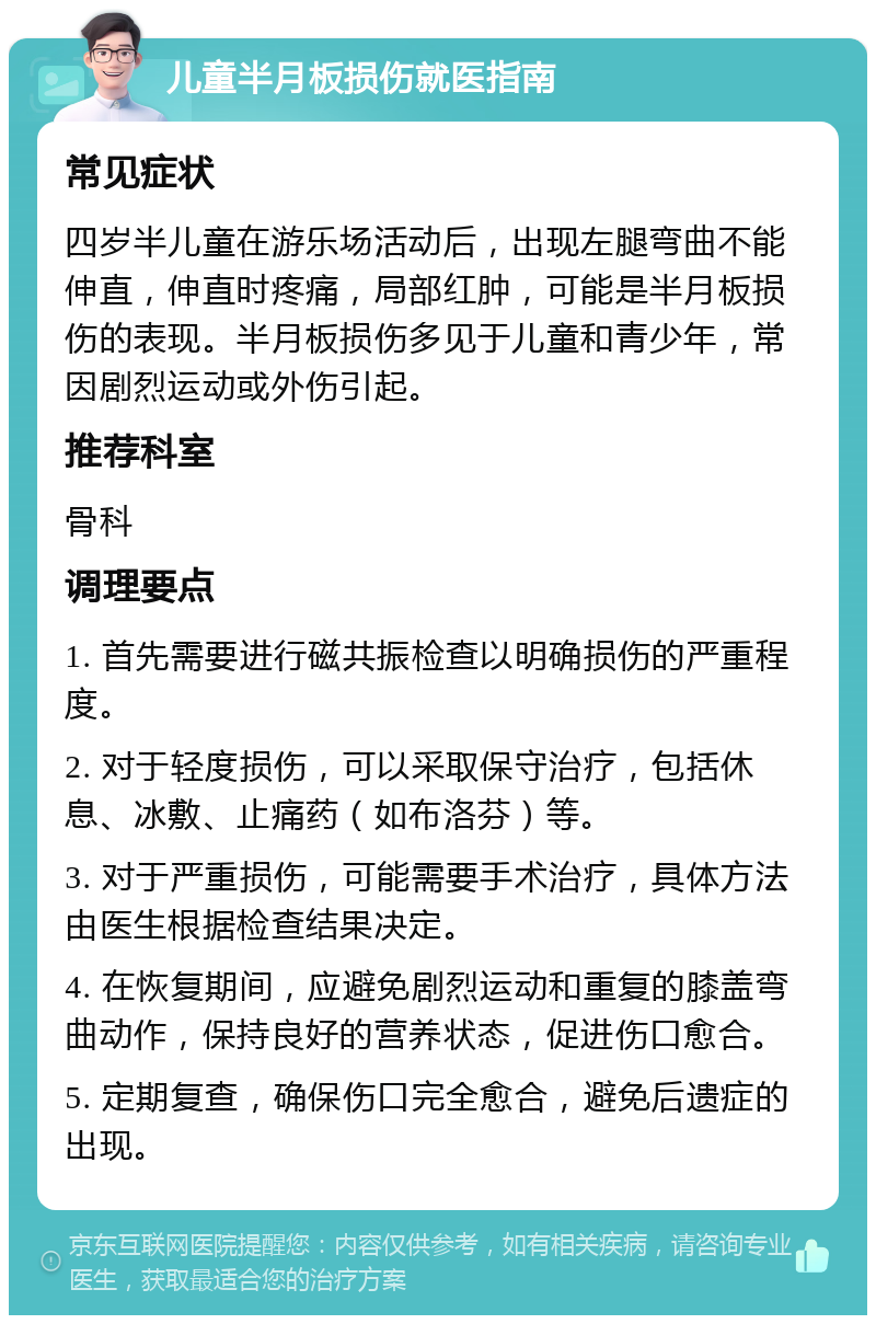 儿童半月板损伤就医指南 常见症状 四岁半儿童在游乐场活动后，出现左腿弯曲不能伸直，伸直时疼痛，局部红肿，可能是半月板损伤的表现。半月板损伤多见于儿童和青少年，常因剧烈运动或外伤引起。 推荐科室 骨科 调理要点 1. 首先需要进行磁共振检查以明确损伤的严重程度。 2. 对于轻度损伤，可以采取保守治疗，包括休息、冰敷、止痛药（如布洛芬）等。 3. 对于严重损伤，可能需要手术治疗，具体方法由医生根据检查结果决定。 4. 在恢复期间，应避免剧烈运动和重复的膝盖弯曲动作，保持良好的营养状态，促进伤口愈合。 5. 定期复查，确保伤口完全愈合，避免后遗症的出现。