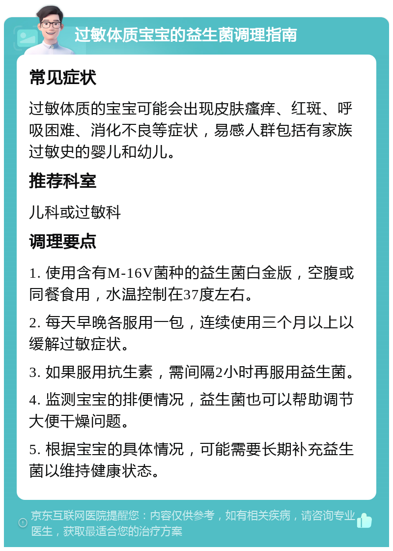 过敏体质宝宝的益生菌调理指南 常见症状 过敏体质的宝宝可能会出现皮肤瘙痒、红斑、呼吸困难、消化不良等症状，易感人群包括有家族过敏史的婴儿和幼儿。 推荐科室 儿科或过敏科 调理要点 1. 使用含有M-16V菌种的益生菌白金版，空腹或同餐食用，水温控制在37度左右。 2. 每天早晚各服用一包，连续使用三个月以上以缓解过敏症状。 3. 如果服用抗生素，需间隔2小时再服用益生菌。 4. 监测宝宝的排便情况，益生菌也可以帮助调节大便干燥问题。 5. 根据宝宝的具体情况，可能需要长期补充益生菌以维持健康状态。