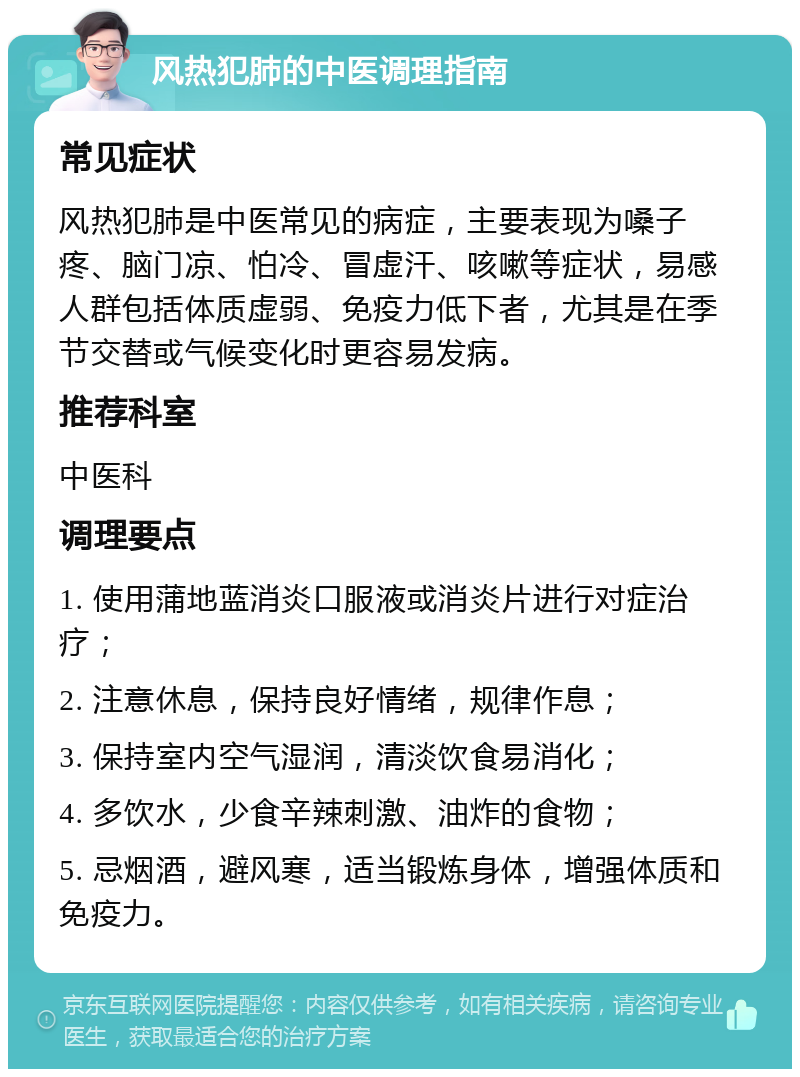 风热犯肺的中医调理指南 常见症状 风热犯肺是中医常见的病症，主要表现为嗓子疼、脑门凉、怕冷、冒虚汗、咳嗽等症状，易感人群包括体质虚弱、免疫力低下者，尤其是在季节交替或气候变化时更容易发病。 推荐科室 中医科 调理要点 1. 使用蒲地蓝消炎口服液或消炎片进行对症治疗； 2. 注意休息，保持良好情绪，规律作息； 3. 保持室内空气湿润，清淡饮食易消化； 4. 多饮水，少食辛辣刺激、油炸的食物； 5. 忌烟酒，避风寒，适当锻炼身体，增强体质和免疫力。