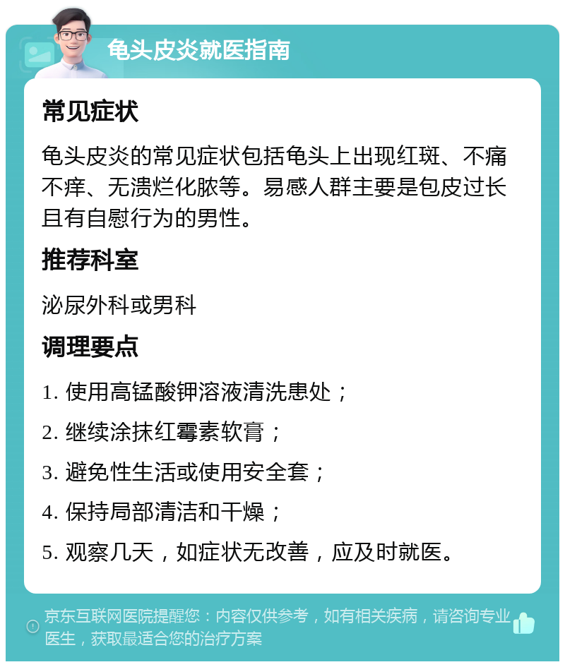 龟头皮炎就医指南 常见症状 龟头皮炎的常见症状包括龟头上出现红斑、不痛不痒、无溃烂化脓等。易感人群主要是包皮过长且有自慰行为的男性。 推荐科室 泌尿外科或男科 调理要点 1. 使用高锰酸钾溶液清洗患处； 2. 继续涂抹红霉素软膏； 3. 避免性生活或使用安全套； 4. 保持局部清洁和干燥； 5. 观察几天，如症状无改善，应及时就医。