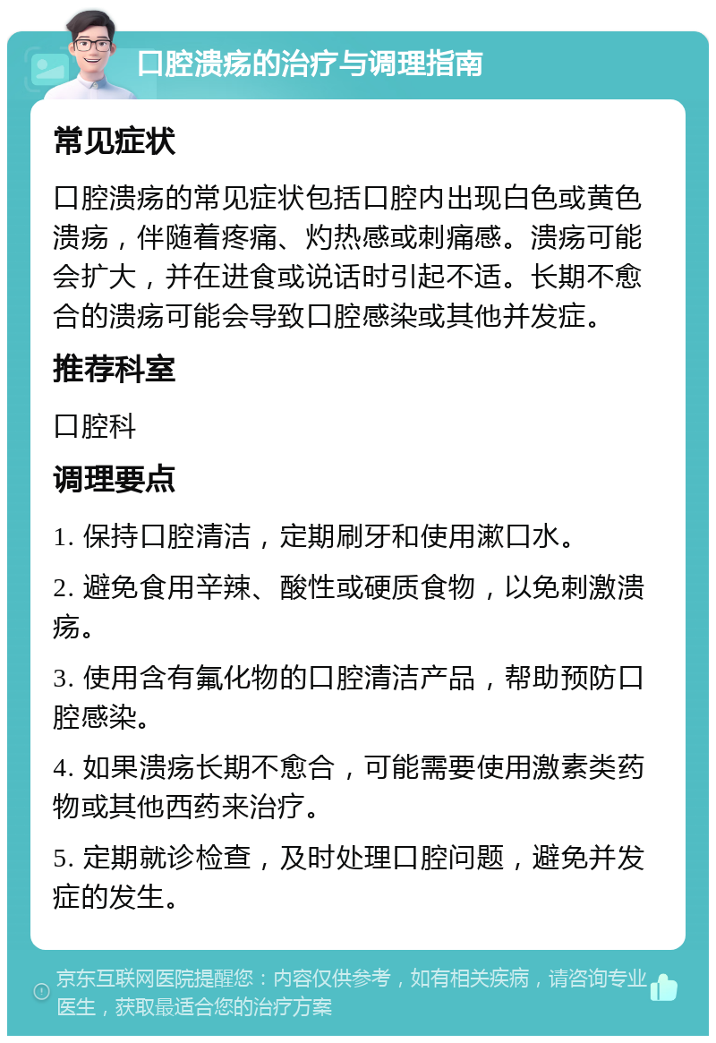 口腔溃疡的治疗与调理指南 常见症状 口腔溃疡的常见症状包括口腔内出现白色或黄色溃疡，伴随着疼痛、灼热感或刺痛感。溃疡可能会扩大，并在进食或说话时引起不适。长期不愈合的溃疡可能会导致口腔感染或其他并发症。 推荐科室 口腔科 调理要点 1. 保持口腔清洁，定期刷牙和使用漱口水。 2. 避免食用辛辣、酸性或硬质食物，以免刺激溃疡。 3. 使用含有氟化物的口腔清洁产品，帮助预防口腔感染。 4. 如果溃疡长期不愈合，可能需要使用激素类药物或其他西药来治疗。 5. 定期就诊检查，及时处理口腔问题，避免并发症的发生。