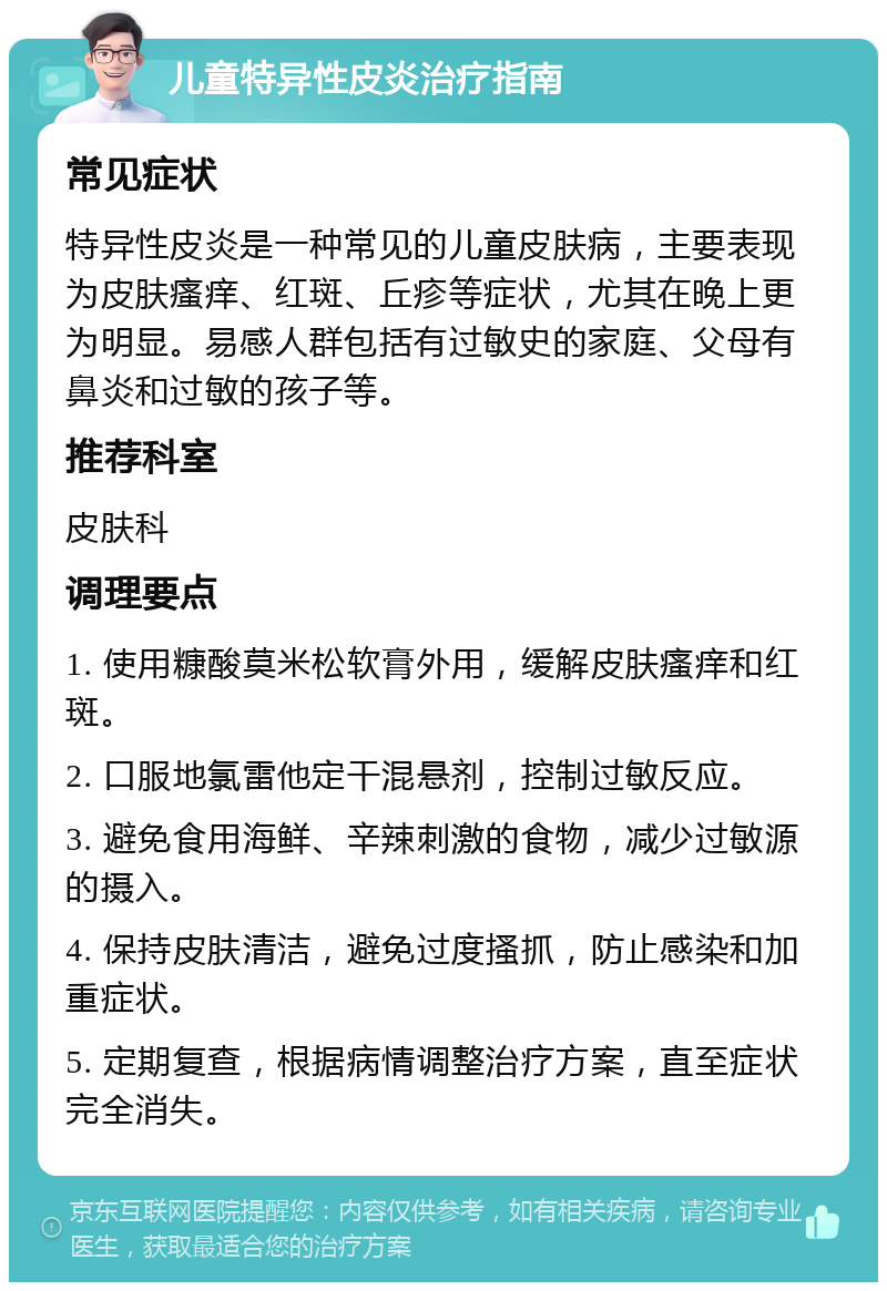 儿童特异性皮炎治疗指南 常见症状 特异性皮炎是一种常见的儿童皮肤病，主要表现为皮肤瘙痒、红斑、丘疹等症状，尤其在晚上更为明显。易感人群包括有过敏史的家庭、父母有鼻炎和过敏的孩子等。 推荐科室 皮肤科 调理要点 1. 使用糠酸莫米松软膏外用，缓解皮肤瘙痒和红斑。 2. 口服地氯雷他定干混悬剂，控制过敏反应。 3. 避免食用海鲜、辛辣刺激的食物，减少过敏源的摄入。 4. 保持皮肤清洁，避免过度搔抓，防止感染和加重症状。 5. 定期复查，根据病情调整治疗方案，直至症状完全消失。