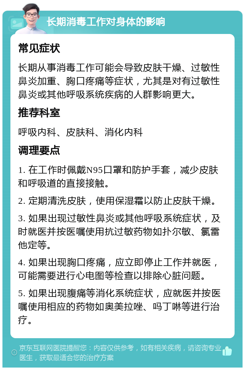 长期消毒工作对身体的影响 常见症状 长期从事消毒工作可能会导致皮肤干燥、过敏性鼻炎加重、胸口疼痛等症状，尤其是对有过敏性鼻炎或其他呼吸系统疾病的人群影响更大。 推荐科室 呼吸内科、皮肤科、消化内科 调理要点 1. 在工作时佩戴N95口罩和防护手套，减少皮肤和呼吸道的直接接触。 2. 定期清洗皮肤，使用保湿霜以防止皮肤干燥。 3. 如果出现过敏性鼻炎或其他呼吸系统症状，及时就医并按医嘱使用抗过敏药物如扑尔敏、氯雷他定等。 4. 如果出现胸口疼痛，应立即停止工作并就医，可能需要进行心电图等检查以排除心脏问题。 5. 如果出现腹痛等消化系统症状，应就医并按医嘱使用相应的药物如奥美拉唑、吗丁啉等进行治疗。