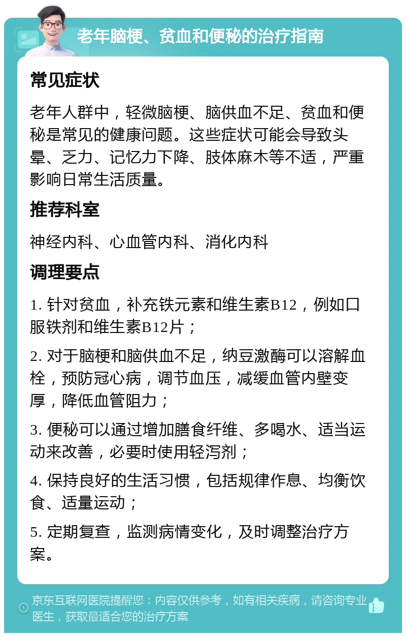 老年脑梗、贫血和便秘的治疗指南 常见症状 老年人群中，轻微脑梗、脑供血不足、贫血和便秘是常见的健康问题。这些症状可能会导致头晕、乏力、记忆力下降、肢体麻木等不适，严重影响日常生活质量。 推荐科室 神经内科、心血管内科、消化内科 调理要点 1. 针对贫血，补充铁元素和维生素B12，例如口服铁剂和维生素B12片； 2. 对于脑梗和脑供血不足，纳豆激酶可以溶解血栓，预防冠心病，调节血压，减缓血管内壁变厚，降低血管阻力； 3. 便秘可以通过增加膳食纤维、多喝水、适当运动来改善，必要时使用轻泻剂； 4. 保持良好的生活习惯，包括规律作息、均衡饮食、适量运动； 5. 定期复查，监测病情变化，及时调整治疗方案。