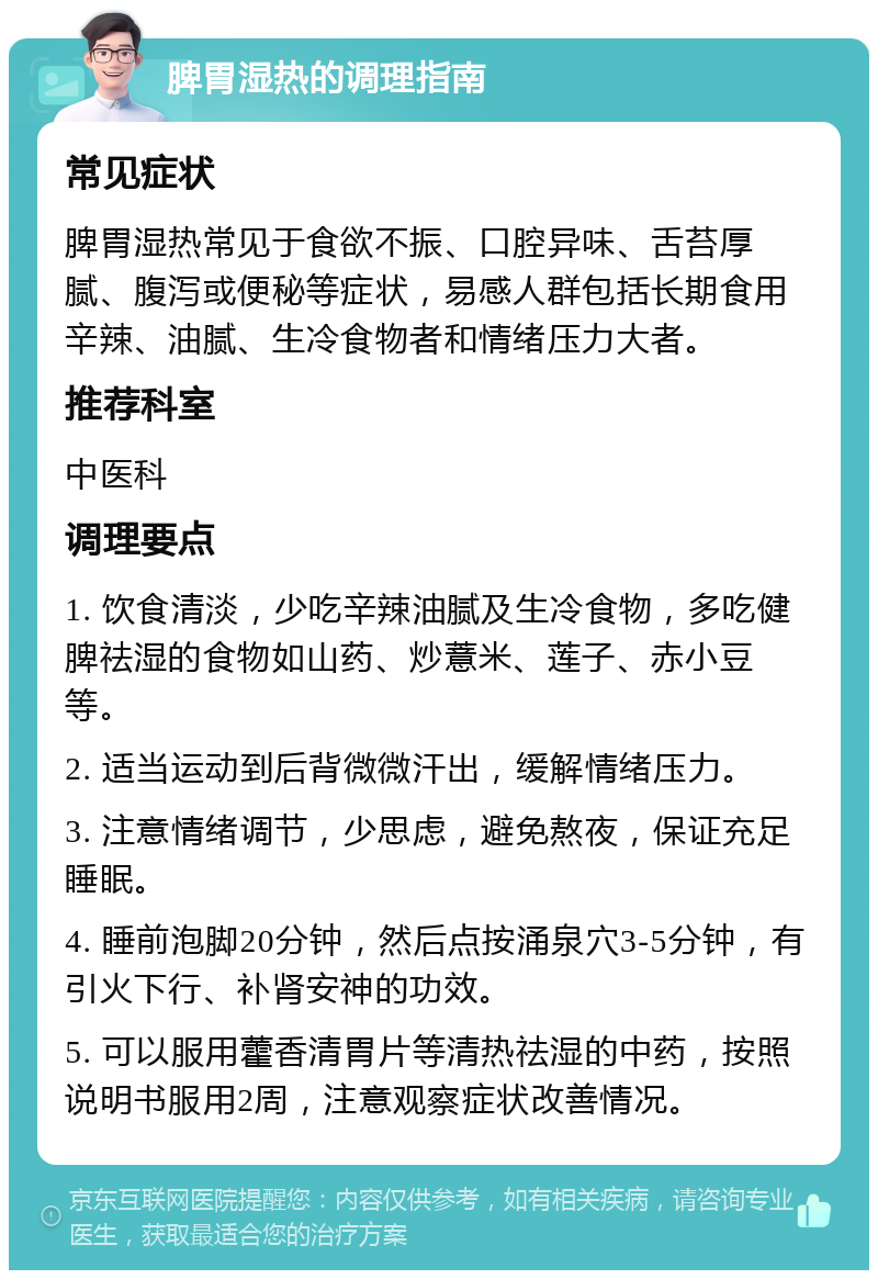 脾胃湿热的调理指南 常见症状 脾胃湿热常见于食欲不振、口腔异味、舌苔厚腻、腹泻或便秘等症状，易感人群包括长期食用辛辣、油腻、生冷食物者和情绪压力大者。 推荐科室 中医科 调理要点 1. 饮食清淡，少吃辛辣油腻及生冷食物，多吃健脾祛湿的食物如山药、炒薏米、莲子、赤小豆等。 2. 适当运动到后背微微汗出，缓解情绪压力。 3. 注意情绪调节，少思虑，避免熬夜，保证充足睡眠。 4. 睡前泡脚20分钟，然后点按涌泉穴3-5分钟，有引火下行、补肾安神的功效。 5. 可以服用藿香清胃片等清热祛湿的中药，按照说明书服用2周，注意观察症状改善情况。