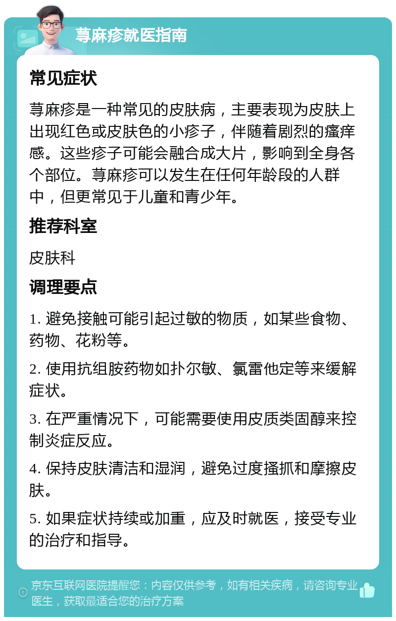 荨麻疹就医指南 常见症状 荨麻疹是一种常见的皮肤病，主要表现为皮肤上出现红色或皮肤色的小疹子，伴随着剧烈的瘙痒感。这些疹子可能会融合成大片，影响到全身各个部位。荨麻疹可以发生在任何年龄段的人群中，但更常见于儿童和青少年。 推荐科室 皮肤科 调理要点 1. 避免接触可能引起过敏的物质，如某些食物、药物、花粉等。 2. 使用抗组胺药物如扑尔敏、氯雷他定等来缓解症状。 3. 在严重情况下，可能需要使用皮质类固醇来控制炎症反应。 4. 保持皮肤清洁和湿润，避免过度搔抓和摩擦皮肤。 5. 如果症状持续或加重，应及时就医，接受专业的治疗和指导。