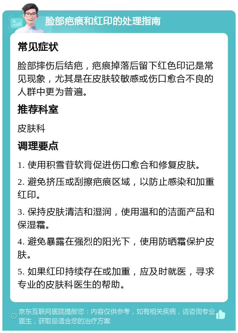 脸部疤痕和红印的处理指南 常见症状 脸部摔伤后结疤，疤痕掉落后留下红色印记是常见现象，尤其是在皮肤较敏感或伤口愈合不良的人群中更为普遍。 推荐科室 皮肤科 调理要点 1. 使用积雪苷软膏促进伤口愈合和修复皮肤。 2. 避免挤压或刮擦疤痕区域，以防止感染和加重红印。 3. 保持皮肤清洁和湿润，使用温和的洁面产品和保湿霜。 4. 避免暴露在强烈的阳光下，使用防晒霜保护皮肤。 5. 如果红印持续存在或加重，应及时就医，寻求专业的皮肤科医生的帮助。