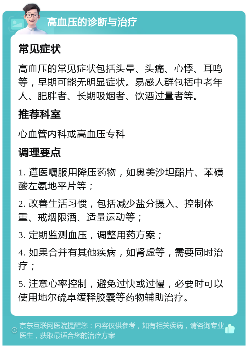 高血压的诊断与治疗 常见症状 高血压的常见症状包括头晕、头痛、心悸、耳鸣等，早期可能无明显症状。易感人群包括中老年人、肥胖者、长期吸烟者、饮酒过量者等。 推荐科室 心血管内科或高血压专科 调理要点 1. 遵医嘱服用降压药物，如奥美沙坦酯片、苯磺酸左氨地平片等； 2. 改善生活习惯，包括减少盐分摄入、控制体重、戒烟限酒、适量运动等； 3. 定期监测血压，调整用药方案； 4. 如果合并有其他疾病，如肾虚等，需要同时治疗； 5. 注意心率控制，避免过快或过慢，必要时可以使用地尔硫卓缓释胶囊等药物辅助治疗。