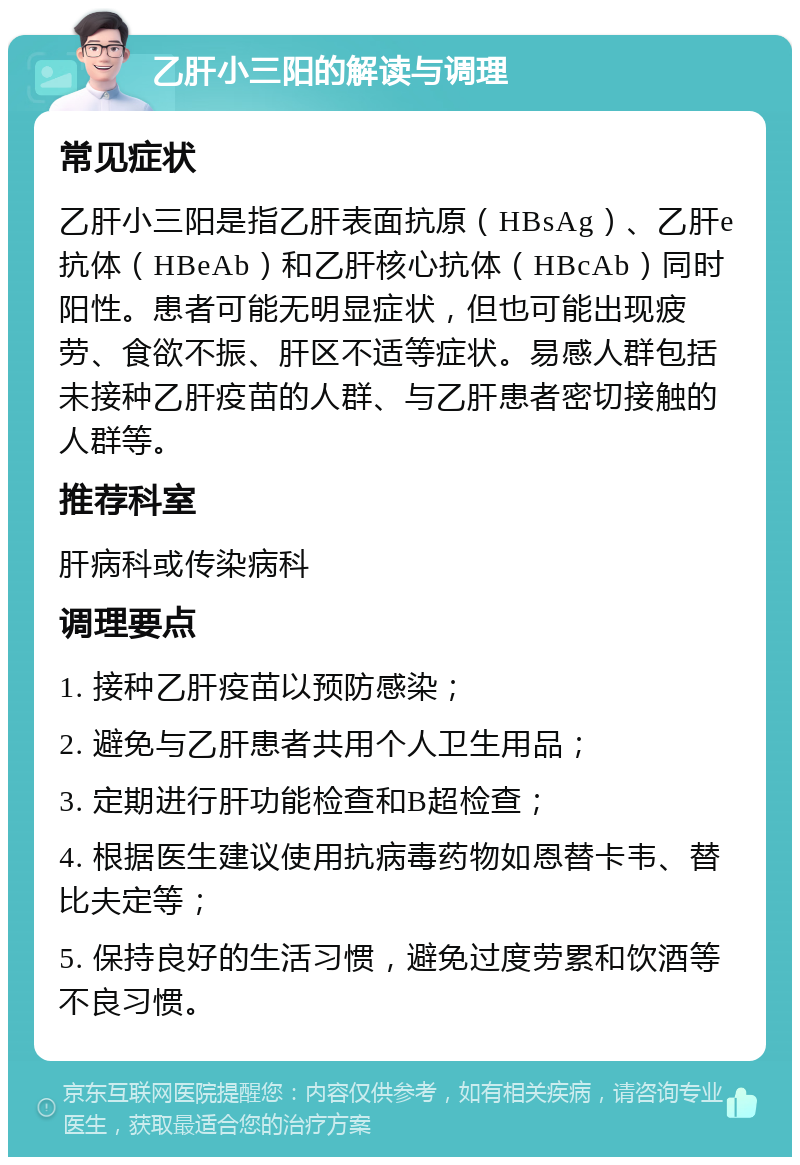 乙肝小三阳的解读与调理 常见症状 乙肝小三阳是指乙肝表面抗原（HBsAg）、乙肝e抗体（HBeAb）和乙肝核心抗体（HBcAb）同时阳性。患者可能无明显症状，但也可能出现疲劳、食欲不振、肝区不适等症状。易感人群包括未接种乙肝疫苗的人群、与乙肝患者密切接触的人群等。 推荐科室 肝病科或传染病科 调理要点 1. 接种乙肝疫苗以预防感染； 2. 避免与乙肝患者共用个人卫生用品； 3. 定期进行肝功能检查和B超检查； 4. 根据医生建议使用抗病毒药物如恩替卡韦、替比夫定等； 5. 保持良好的生活习惯，避免过度劳累和饮酒等不良习惯。