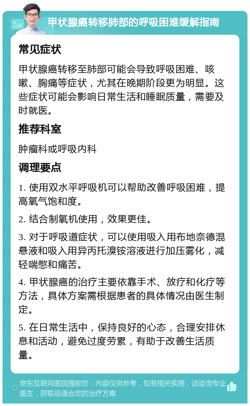 甲状腺癌转移肺部的呼吸困难缓解指南 常见症状 甲状腺癌转移至肺部可能会导致呼吸困难、咳嗽、胸痛等症状，尤其在晚期阶段更为明显。这些症状可能会影响日常生活和睡眠质量，需要及时就医。 推荐科室 肿瘤科或呼吸内科 调理要点 1. 使用双水平呼吸机可以帮助改善呼吸困难，提高氧气饱和度。 2. 结合制氧机使用，效果更佳。 3. 对于呼吸道症状，可以使用吸入用布地奈德混悬液和吸入用异丙托溴铵溶液进行加压雾化，减轻喘憋和痛苦。 4. 甲状腺癌的治疗主要依靠手术、放疗和化疗等方法，具体方案需根据患者的具体情况由医生制定。 5. 在日常生活中，保持良好的心态，合理安排休息和活动，避免过度劳累，有助于改善生活质量。