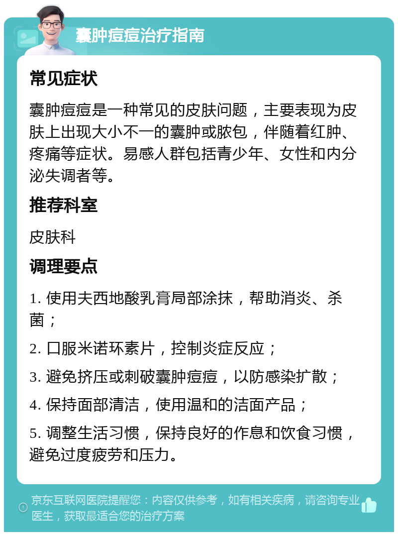 囊肿痘痘治疗指南 常见症状 囊肿痘痘是一种常见的皮肤问题，主要表现为皮肤上出现大小不一的囊肿或脓包，伴随着红肿、疼痛等症状。易感人群包括青少年、女性和内分泌失调者等。 推荐科室 皮肤科 调理要点 1. 使用夫西地酸乳膏局部涂抹，帮助消炎、杀菌； 2. 口服米诺环素片，控制炎症反应； 3. 避免挤压或刺破囊肿痘痘，以防感染扩散； 4. 保持面部清洁，使用温和的洁面产品； 5. 调整生活习惯，保持良好的作息和饮食习惯，避免过度疲劳和压力。