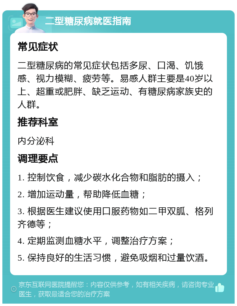 二型糖尿病就医指南 常见症状 二型糖尿病的常见症状包括多尿、口渴、饥饿感、视力模糊、疲劳等。易感人群主要是40岁以上、超重或肥胖、缺乏运动、有糖尿病家族史的人群。 推荐科室 内分泌科 调理要点 1. 控制饮食，减少碳水化合物和脂肪的摄入； 2. 增加运动量，帮助降低血糖； 3. 根据医生建议使用口服药物如二甲双胍、格列齐德等； 4. 定期监测血糖水平，调整治疗方案； 5. 保持良好的生活习惯，避免吸烟和过量饮酒。