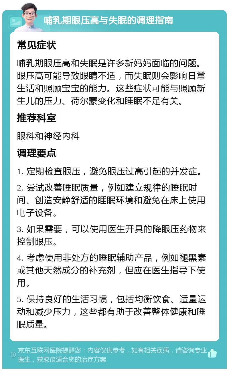 哺乳期眼压高与失眠的调理指南 常见症状 哺乳期眼压高和失眠是许多新妈妈面临的问题。眼压高可能导致眼睛不适，而失眠则会影响日常生活和照顾宝宝的能力。这些症状可能与照顾新生儿的压力、荷尔蒙变化和睡眠不足有关。 推荐科室 眼科和神经内科 调理要点 1. 定期检查眼压，避免眼压过高引起的并发症。 2. 尝试改善睡眠质量，例如建立规律的睡眠时间、创造安静舒适的睡眠环境和避免在床上使用电子设备。 3. 如果需要，可以使用医生开具的降眼压药物来控制眼压。 4. 考虑使用非处方的睡眠辅助产品，例如褪黑素或其他天然成分的补充剂，但应在医生指导下使用。 5. 保持良好的生活习惯，包括均衡饮食、适量运动和减少压力，这些都有助于改善整体健康和睡眠质量。