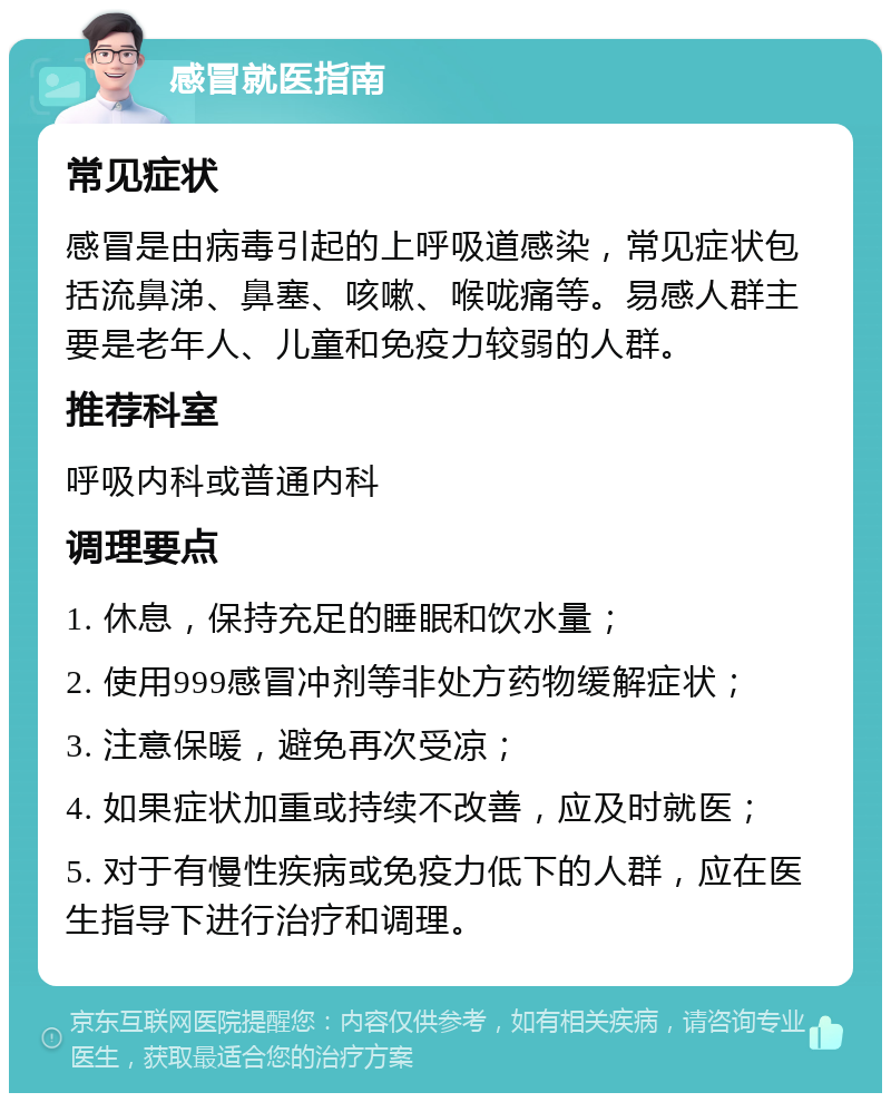 感冒就医指南 常见症状 感冒是由病毒引起的上呼吸道感染，常见症状包括流鼻涕、鼻塞、咳嗽、喉咙痛等。易感人群主要是老年人、儿童和免疫力较弱的人群。 推荐科室 呼吸内科或普通内科 调理要点 1. 休息，保持充足的睡眠和饮水量； 2. 使用999感冒冲剂等非处方药物缓解症状； 3. 注意保暖，避免再次受凉； 4. 如果症状加重或持续不改善，应及时就医； 5. 对于有慢性疾病或免疫力低下的人群，应在医生指导下进行治疗和调理。