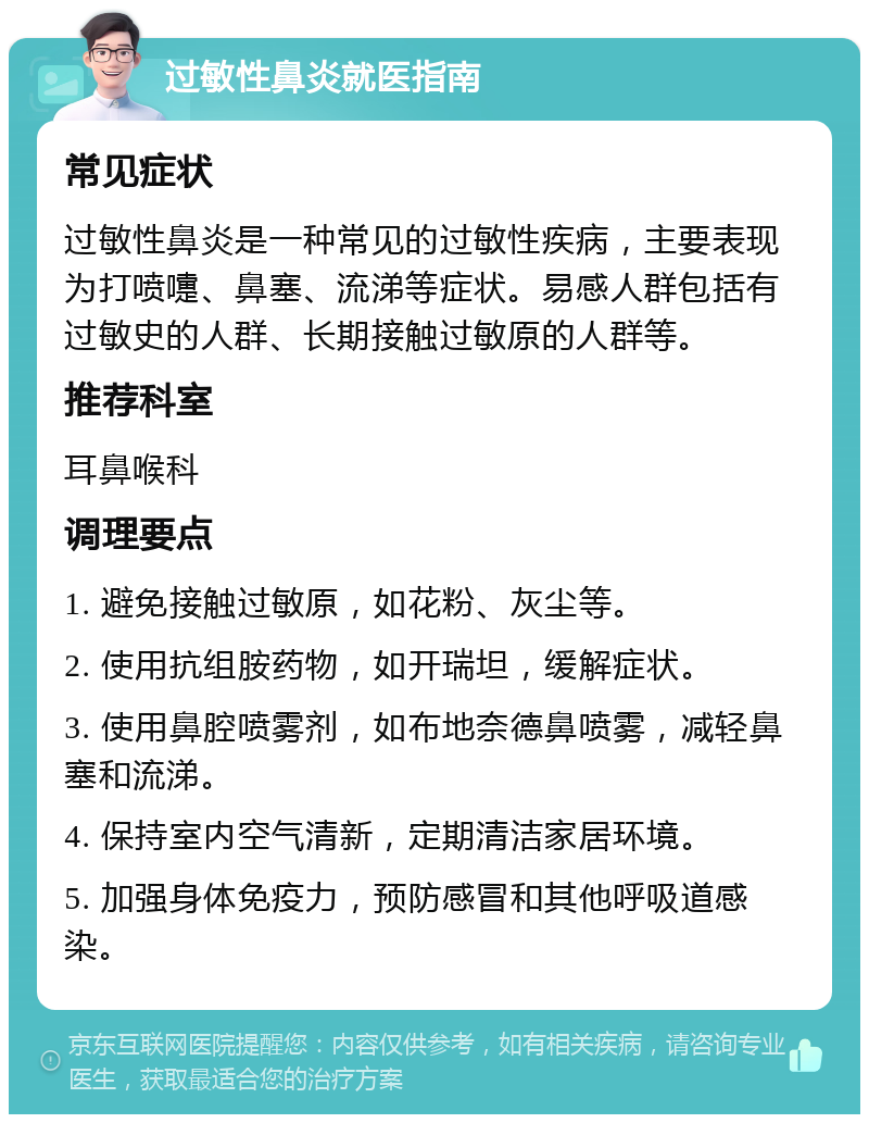 过敏性鼻炎就医指南 常见症状 过敏性鼻炎是一种常见的过敏性疾病，主要表现为打喷嚏、鼻塞、流涕等症状。易感人群包括有过敏史的人群、长期接触过敏原的人群等。 推荐科室 耳鼻喉科 调理要点 1. 避免接触过敏原，如花粉、灰尘等。 2. 使用抗组胺药物，如开瑞坦，缓解症状。 3. 使用鼻腔喷雾剂，如布地奈德鼻喷雾，减轻鼻塞和流涕。 4. 保持室内空气清新，定期清洁家居环境。 5. 加强身体免疫力，预防感冒和其他呼吸道感染。