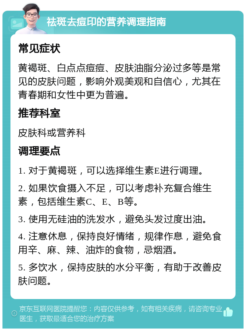 祛斑去痘印的营养调理指南 常见症状 黄褐斑、白点点痘痘、皮肤油脂分泌过多等是常见的皮肤问题，影响外观美观和自信心，尤其在青春期和女性中更为普遍。 推荐科室 皮肤科或营养科 调理要点 1. 对于黄褐斑，可以选择维生素E进行调理。 2. 如果饮食摄入不足，可以考虑补充复合维生素，包括维生素C、E、B等。 3. 使用无硅油的洗发水，避免头发过度出油。 4. 注意休息，保持良好情绪，规律作息，避免食用辛、麻、辣、油炸的食物，忌烟酒。 5. 多饮水，保持皮肤的水分平衡，有助于改善皮肤问题。