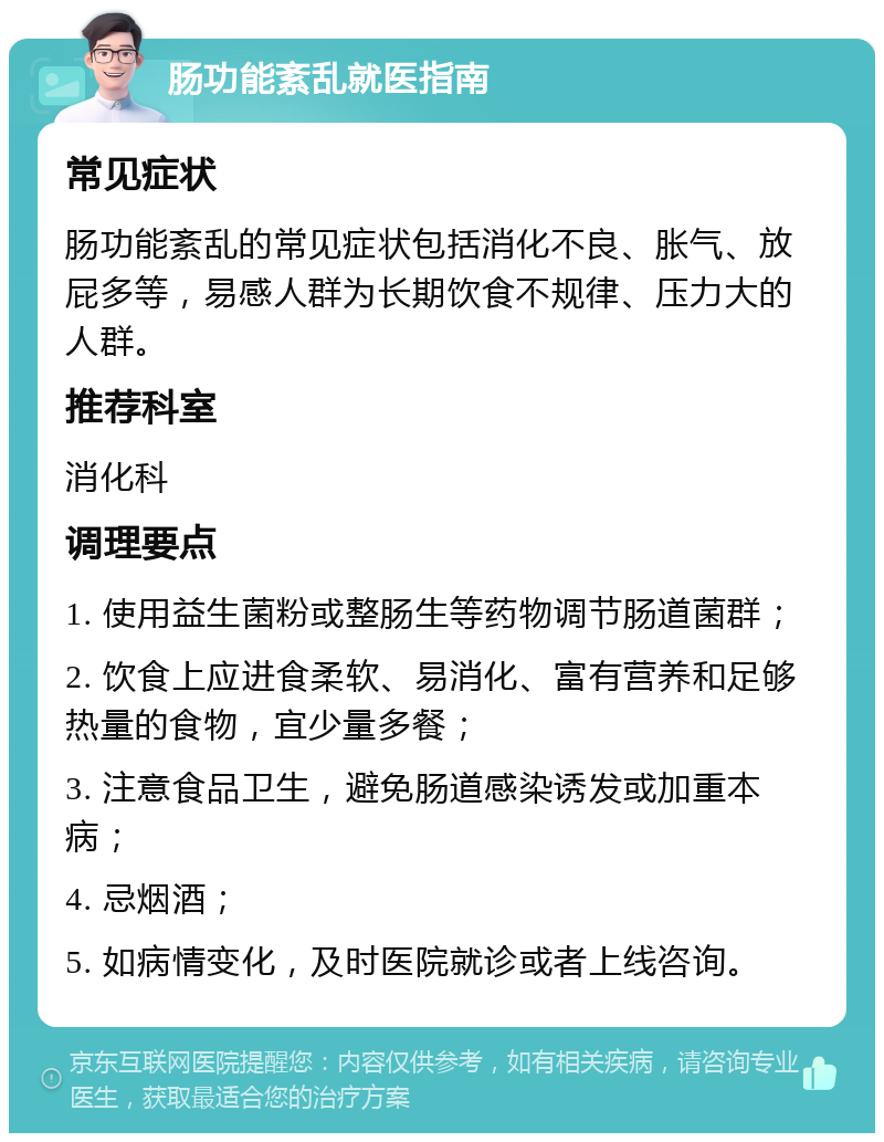 肠功能紊乱就医指南 常见症状 肠功能紊乱的常见症状包括消化不良、胀气、放屁多等，易感人群为长期饮食不规律、压力大的人群。 推荐科室 消化科 调理要点 1. 使用益生菌粉或整肠生等药物调节肠道菌群； 2. 饮食上应进食柔软、易消化、富有营养和足够热量的食物，宜少量多餐； 3. 注意食品卫生，避免肠道感染诱发或加重本病； 4. 忌烟酒； 5. 如病情变化，及时医院就诊或者上线咨询。