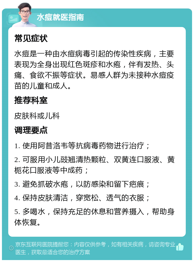 水痘就医指南 常见症状 水痘是一种由水痘病毒引起的传染性疾病，主要表现为全身出现红色斑疹和水疱，伴有发热、头痛、食欲不振等症状。易感人群为未接种水痘疫苗的儿童和成人。 推荐科室 皮肤科或儿科 调理要点 1. 使用阿昔洛韦等抗病毒药物进行治疗； 2. 可服用小儿豉翘清热颗粒、双黄连口服液、黄栀花口服液等中成药； 3. 避免抓破水疱，以防感染和留下疤痕； 4. 保持皮肤清洁，穿宽松、透气的衣服； 5. 多喝水，保持充足的休息和营养摄入，帮助身体恢复。