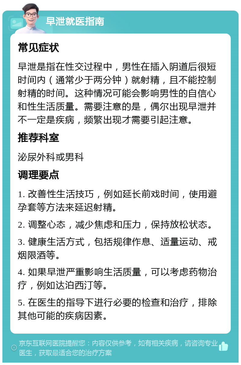 早泄就医指南 常见症状 早泄是指在性交过程中，男性在插入阴道后很短时间内（通常少于两分钟）就射精，且不能控制射精的时间。这种情况可能会影响男性的自信心和性生活质量。需要注意的是，偶尔出现早泄并不一定是疾病，频繁出现才需要引起注意。 推荐科室 泌尿外科或男科 调理要点 1. 改善性生活技巧，例如延长前戏时间，使用避孕套等方法来延迟射精。 2. 调整心态，减少焦虑和压力，保持放松状态。 3. 健康生活方式，包括规律作息、适量运动、戒烟限酒等。 4. 如果早泄严重影响生活质量，可以考虑药物治疗，例如达泊西汀等。 5. 在医生的指导下进行必要的检查和治疗，排除其他可能的疾病因素。