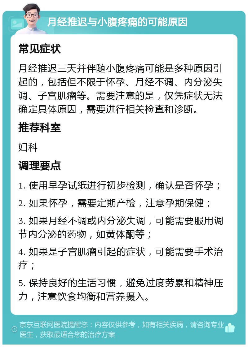 月经推迟与小腹疼痛的可能原因 常见症状 月经推迟三天并伴随小腹疼痛可能是多种原因引起的，包括但不限于怀孕、月经不调、内分泌失调、子宫肌瘤等。需要注意的是，仅凭症状无法确定具体原因，需要进行相关检查和诊断。 推荐科室 妇科 调理要点 1. 使用早孕试纸进行初步检测，确认是否怀孕； 2. 如果怀孕，需要定期产检，注意孕期保健； 3. 如果月经不调或内分泌失调，可能需要服用调节内分泌的药物，如黄体酮等； 4. 如果是子宫肌瘤引起的症状，可能需要手术治疗； 5. 保持良好的生活习惯，避免过度劳累和精神压力，注意饮食均衡和营养摄入。