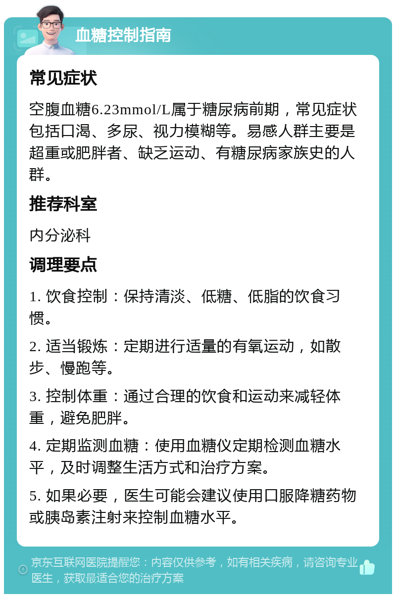 血糖控制指南 常见症状 空腹血糖6.23mmol/L属于糖尿病前期，常见症状包括口渴、多尿、视力模糊等。易感人群主要是超重或肥胖者、缺乏运动、有糖尿病家族史的人群。 推荐科室 内分泌科 调理要点 1. 饮食控制：保持清淡、低糖、低脂的饮食习惯。 2. 适当锻炼：定期进行适量的有氧运动，如散步、慢跑等。 3. 控制体重：通过合理的饮食和运动来减轻体重，避免肥胖。 4. 定期监测血糖：使用血糖仪定期检测血糖水平，及时调整生活方式和治疗方案。 5. 如果必要，医生可能会建议使用口服降糖药物或胰岛素注射来控制血糖水平。