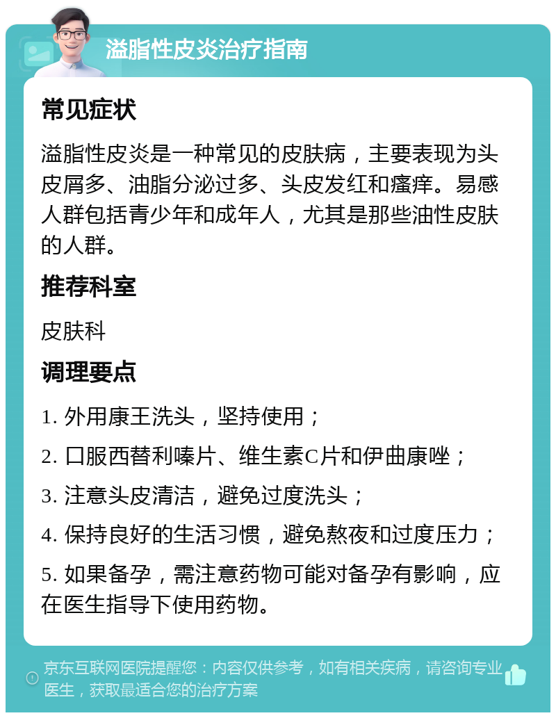 溢脂性皮炎治疗指南 常见症状 溢脂性皮炎是一种常见的皮肤病，主要表现为头皮屑多、油脂分泌过多、头皮发红和瘙痒。易感人群包括青少年和成年人，尤其是那些油性皮肤的人群。 推荐科室 皮肤科 调理要点 1. 外用康王洗头，坚持使用； 2. 口服西替利嗪片、维生素C片和伊曲康唑； 3. 注意头皮清洁，避免过度洗头； 4. 保持良好的生活习惯，避免熬夜和过度压力； 5. 如果备孕，需注意药物可能对备孕有影响，应在医生指导下使用药物。