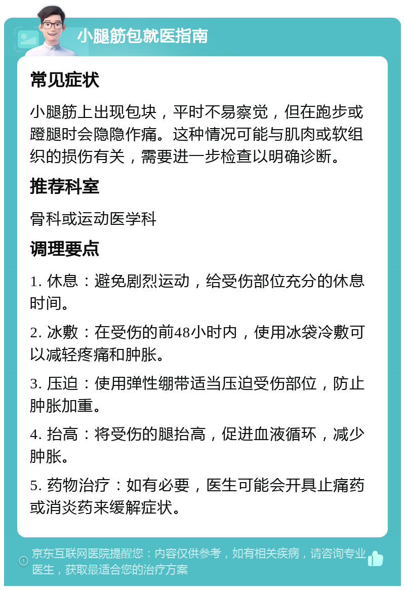 小腿筋包就医指南 常见症状 小腿筋上出现包块，平时不易察觉，但在跑步或蹬腿时会隐隐作痛。这种情况可能与肌肉或软组织的损伤有关，需要进一步检查以明确诊断。 推荐科室 骨科或运动医学科 调理要点 1. 休息：避免剧烈运动，给受伤部位充分的休息时间。 2. 冰敷：在受伤的前48小时内，使用冰袋冷敷可以减轻疼痛和肿胀。 3. 压迫：使用弹性绷带适当压迫受伤部位，防止肿胀加重。 4. 抬高：将受伤的腿抬高，促进血液循环，减少肿胀。 5. 药物治疗：如有必要，医生可能会开具止痛药或消炎药来缓解症状。