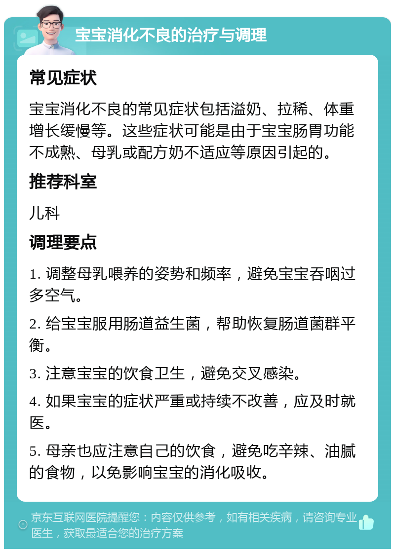 宝宝消化不良的治疗与调理 常见症状 宝宝消化不良的常见症状包括溢奶、拉稀、体重增长缓慢等。这些症状可能是由于宝宝肠胃功能不成熟、母乳或配方奶不适应等原因引起的。 推荐科室 儿科 调理要点 1. 调整母乳喂养的姿势和频率，避免宝宝吞咽过多空气。 2. 给宝宝服用肠道益生菌，帮助恢复肠道菌群平衡。 3. 注意宝宝的饮食卫生，避免交叉感染。 4. 如果宝宝的症状严重或持续不改善，应及时就医。 5. 母亲也应注意自己的饮食，避免吃辛辣、油腻的食物，以免影响宝宝的消化吸收。