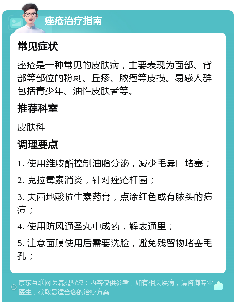 痤疮治疗指南 常见症状 痤疮是一种常见的皮肤病，主要表现为面部、背部等部位的粉刺、丘疹、脓疱等皮损。易感人群包括青少年、油性皮肤者等。 推荐科室 皮肤科 调理要点 1. 使用维胺酯控制油脂分泌，减少毛囊口堵塞； 2. 克拉霉素消炎，针对痤疮杆菌； 3. 夫西地酸抗生素药膏，点涂红色或有脓头的痘痘； 4. 使用防风通圣丸中成药，解表通里； 5. 注意面膜使用后需要洗脸，避免残留物堵塞毛孔；