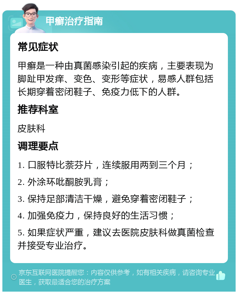 甲癣治疗指南 常见症状 甲癣是一种由真菌感染引起的疾病，主要表现为脚趾甲发痒、变色、变形等症状，易感人群包括长期穿着密闭鞋子、免疫力低下的人群。 推荐科室 皮肤科 调理要点 1. 口服特比萘芬片，连续服用两到三个月； 2. 外涂环吡酮胺乳膏； 3. 保持足部清洁干燥，避免穿着密闭鞋子； 4. 加强免疫力，保持良好的生活习惯； 5. 如果症状严重，建议去医院皮肤科做真菌检查并接受专业治疗。