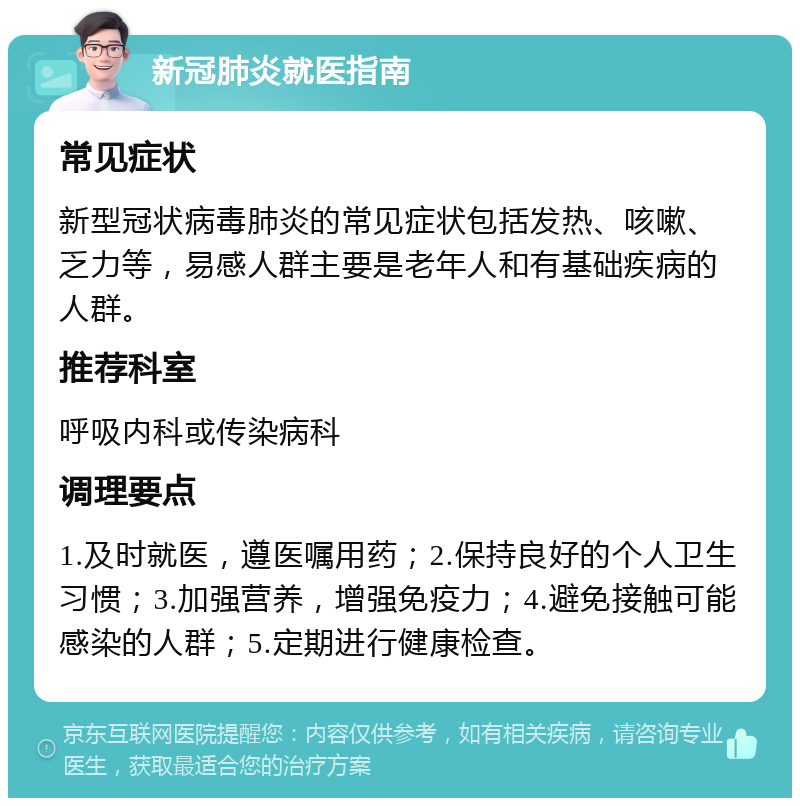 新冠肺炎就医指南 常见症状 新型冠状病毒肺炎的常见症状包括发热、咳嗽、乏力等，易感人群主要是老年人和有基础疾病的人群。 推荐科室 呼吸内科或传染病科 调理要点 1.及时就医，遵医嘱用药；2.保持良好的个人卫生习惯；3.加强营养，增强免疫力；4.避免接触可能感染的人群；5.定期进行健康检查。